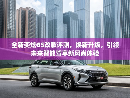 全新奕炫GS改款评测，焕新升级，引领未来智能驾享新风尚体验
