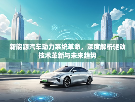 新能源汽车动力系统革命，深度解析驱动技术革新与未来趋势