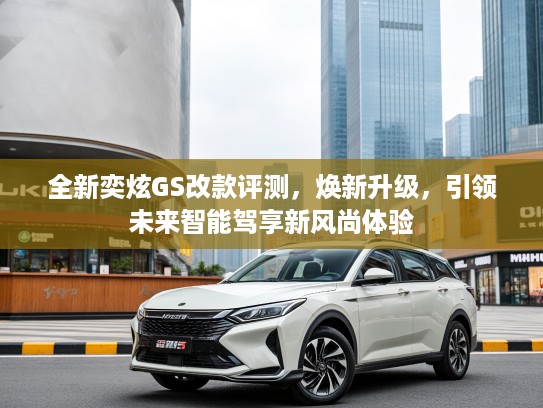 全新奕炫GS改款评测，焕新升级，引领未来智能驾享新风尚体验