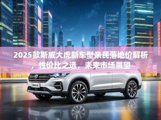 2025款斯威大虎新车型亲民落地价解析，性价比之选，未来市场展望