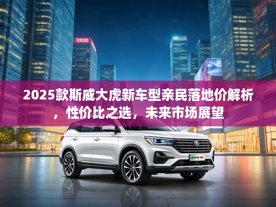 2025款斯威大虎新车型亲民落地价解析，性价比之选，未来市场展望
