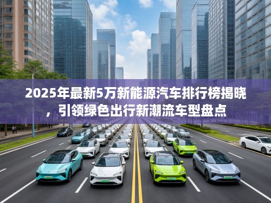 2025年最新5万新能源汽车排行榜揭晓，引领绿色出行新潮流车型盘点