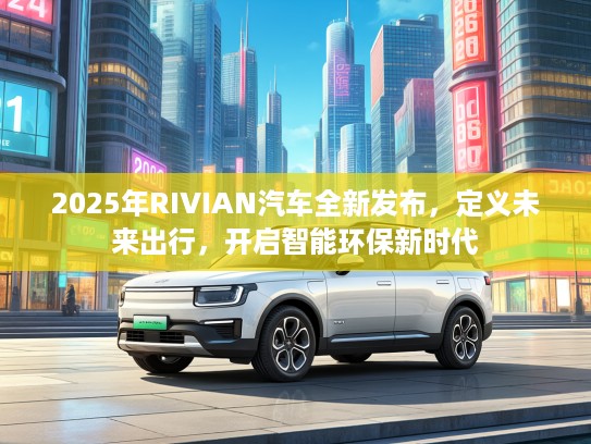 2025年RIVIAN汽车全新发布，定义未来出行，开启智能环保新时代