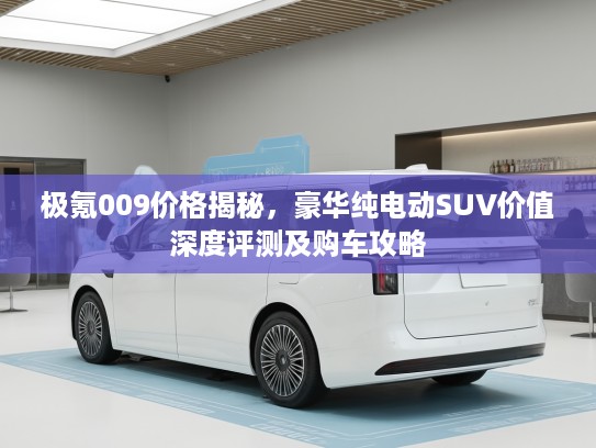 极氪009价格揭秘，豪华纯电动SUV价值深度评测及购车攻略