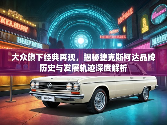 大众旗下经典再现，揭秘捷克斯柯达品牌历史与发展轨迹深度解析