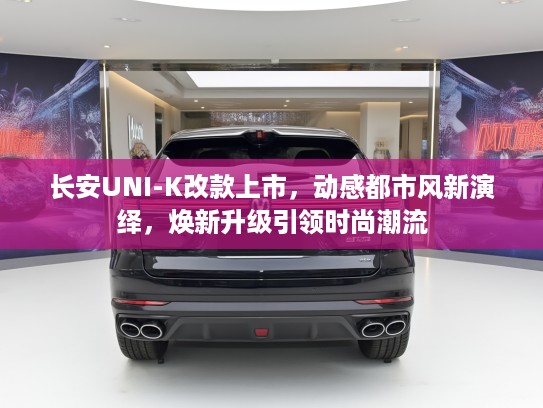 长安UNI-K改款上市，动感都市风新演绎，焕新升级引领时尚潮流