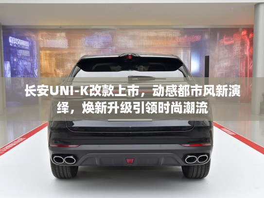长安UNI-K改款上市，动感都市风新演绎，焕新升级引领时尚潮流