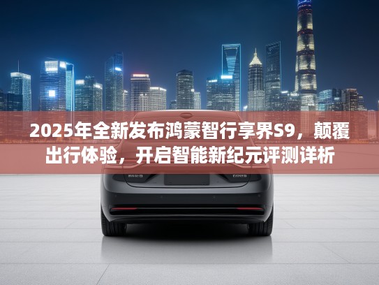 2025年全新发布鸿蒙智行享界S9，颠覆出行体验，开启智能新纪元评测详析