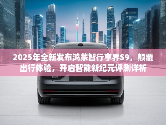 2025年全新发布鸿蒙智行享界S9，颠覆出行体验，开启智能新纪元评测详析