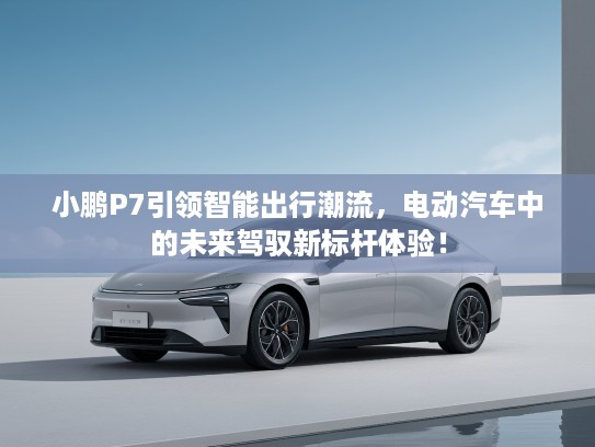 小鹏P7引领智能出行潮流，电动汽车中的未来驾驭新标杆体验！