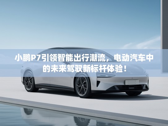 小鹏P7引领智能出行潮流，电动汽车中的未来驾驭新标杆体验！