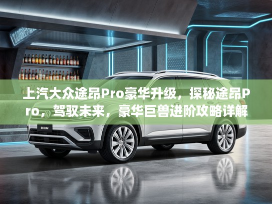 上汽大众途昂Pro豪华升级，探秘途昂Pro，驾驭未来，豪华巨兽进阶攻略详解