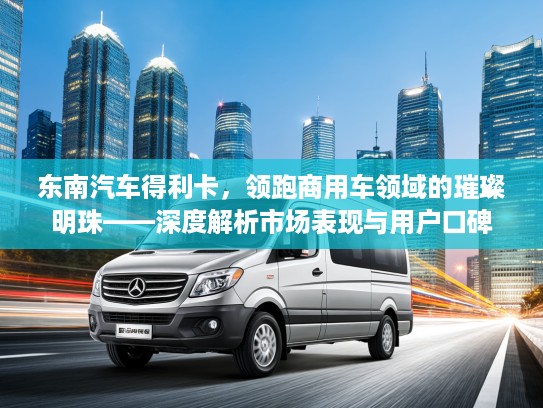 东南汽车得利卡，领跑商用车领域的璀璨明珠——深度解析市场表现与用户口碑