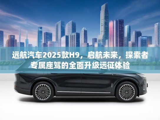 远航汽车2025款H9，启航未来，探索者专属座驾的全面升级远征体验