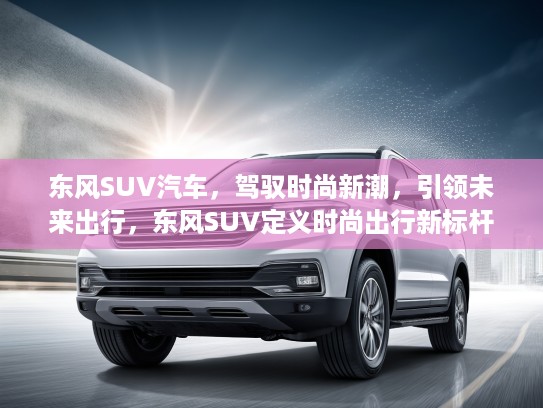 东风SUV汽车，驾驭时尚新潮，引领未来出行，东风SUV定义时尚出行新标杆