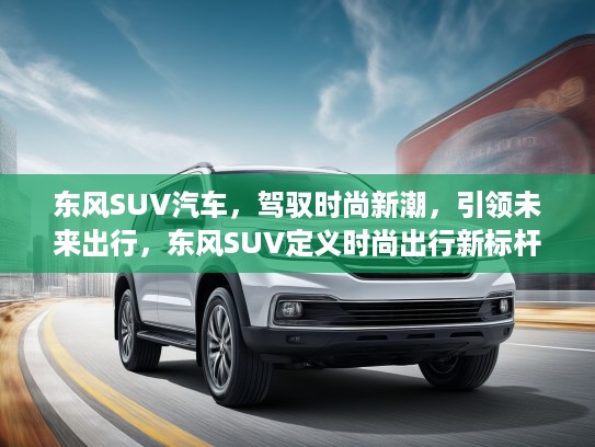 东风SUV汽车，驾驭时尚新潮，引领未来出行，东风SUV定义时尚出行新标杆