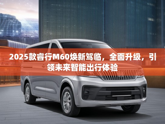 2025款睿行M60焕新驾临，全面升级，引领未来智能出行体验