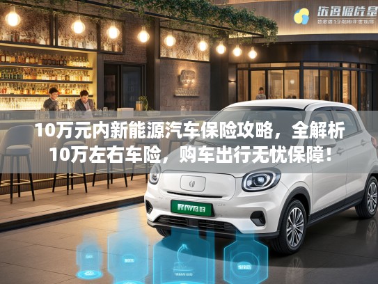 10万元内新能源汽车保险攻略，全解析10万左右车险，购车出行无忧保障！