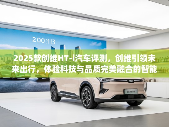2025款创维HT-i汽车评测，创维引领未来出行，体验科技与品质完美融合的智能座驾