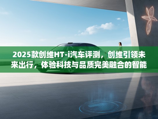 2025款创维HT-i汽车评测，创维引领未来出行，体验科技与品质完美融合的智能座驾