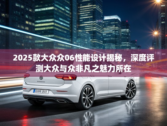 2025款大众众06性能设计揭秘，深度评测大众与众非凡之魅力所在