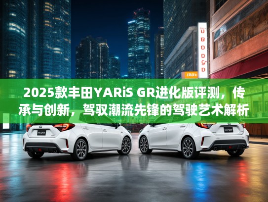 2025款丰田YARiS GR进化版评测，传承与创新，驾驭潮流先锋的驾驶艺术解析