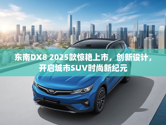 东南DX8 2025款惊艳上市，创新设计，开启城市SUV时尚新纪元