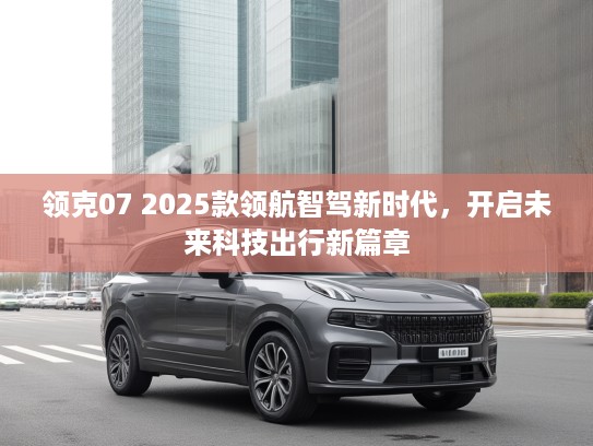 领克07 2025款领航智驾新时代，开启未来科技出行新篇章