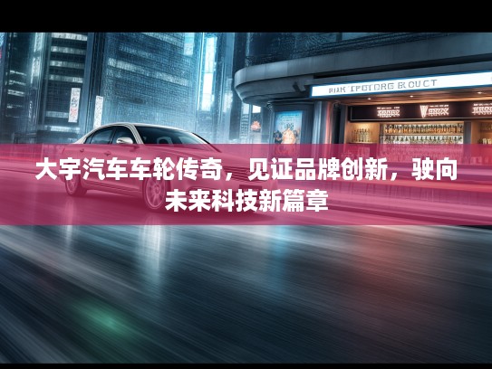 大宇汽车车轮传奇，见证品牌创新，驶向未来科技新篇章