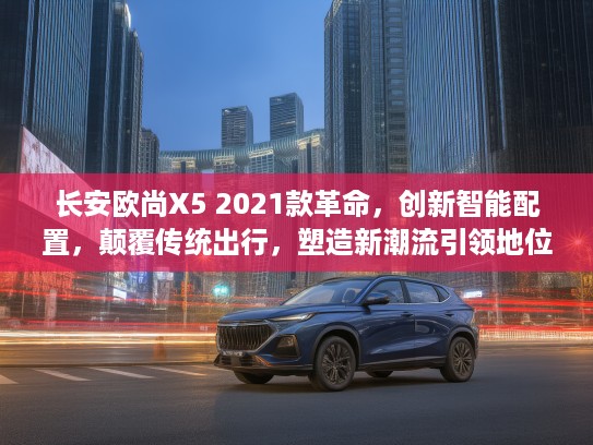 长安欧尚X5 2021款革命，创新智能配置，颠覆传统出行，塑造新潮流引领地位体验