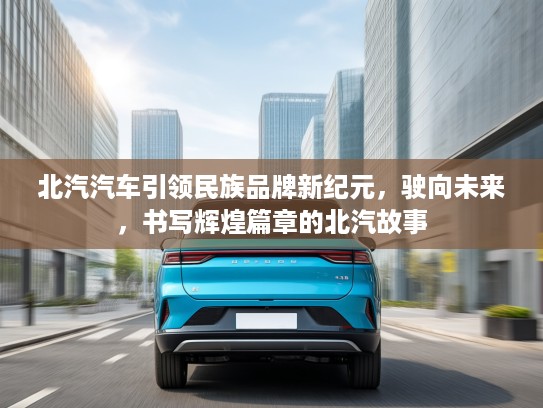 北汽汽车引领民族品牌新纪元，驶向未来，书写辉煌篇章的北汽故事