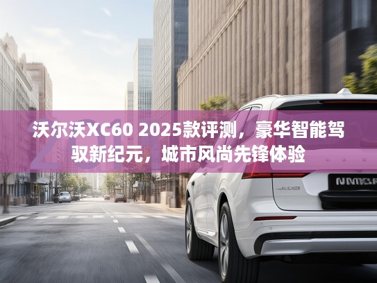 沃尔沃XC60 2025款评测，豪华智能驾驭新纪元，城市风尚先锋体验