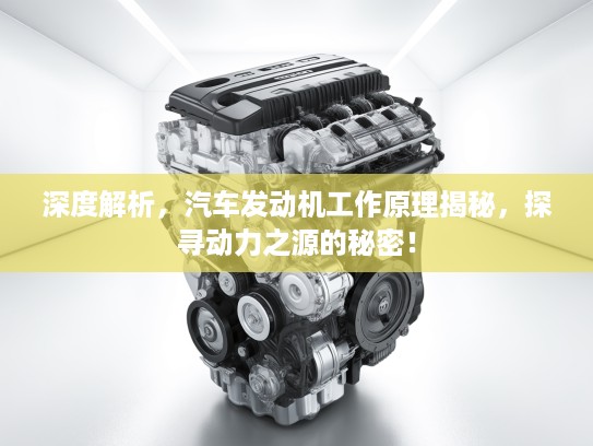 深度解析，汽车发动机工作原理揭秘，探寻动力之源的秘密！