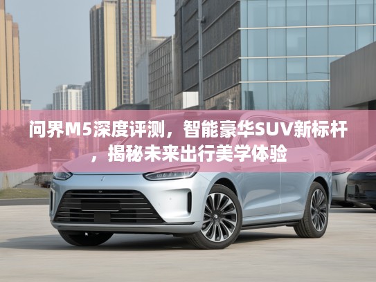 问界M5深度评测，智能豪华SUV新标杆，揭秘未来出行美学体验