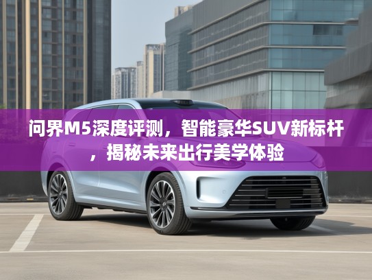 问界M5深度评测，智能豪华SUV新标杆，揭秘未来出行美学体验
