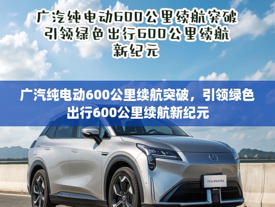广汽纯电动600公里续航突破，引领绿色出行600公里续航新纪元