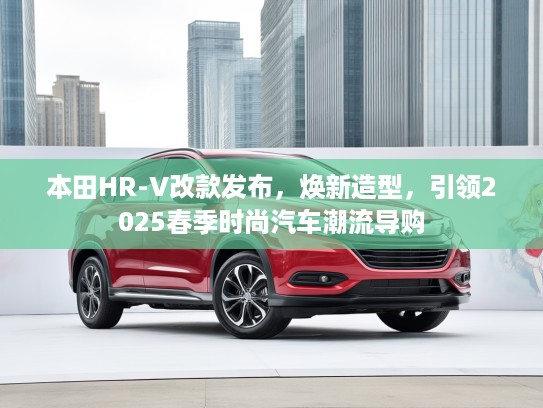 本田HR-V改款发布，焕新造型，引领2025春季时尚汽车潮流导购