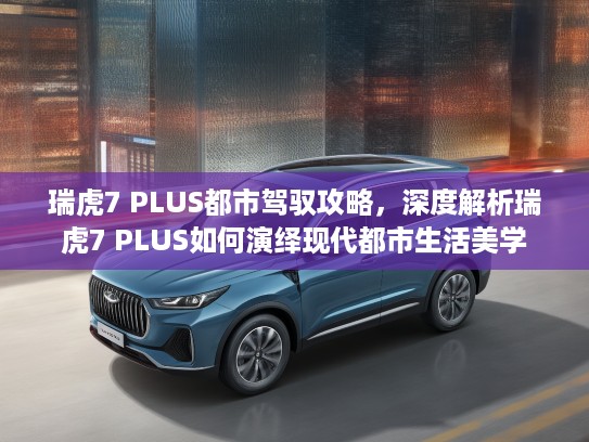 瑞虎7 PLUS都市驾驭攻略，深度解析瑞虎7 PLUS如何演绎现代都市生活美学