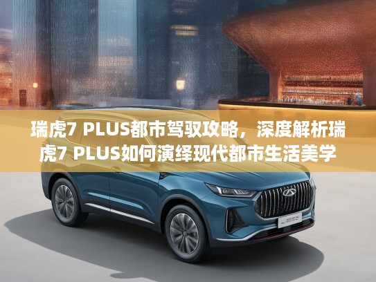 瑞虎7 PLUS都市驾驭攻略，深度解析瑞虎7 PLUS如何演绎现代都市生活美学