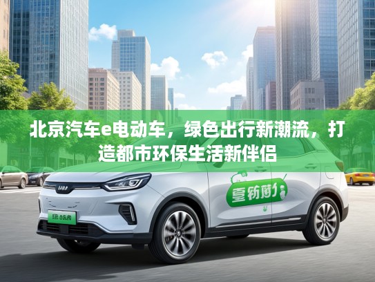 北京汽车e电动车，绿色出行新潮流，打造都市环保生活新伴侣