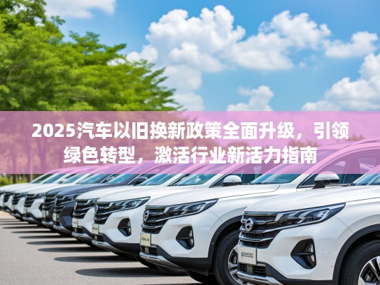 2025汽车以旧换新政策全面升级，引领绿色转型，激活行业新活力指南
