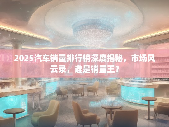 2025汽车销量排行榜深度揭秘，市场风云录，谁是销量王？