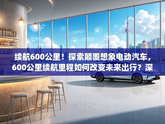 续航600公里！探索颠覆想象电动汽车，600公里续航里程如何改变未来出行？深度解析