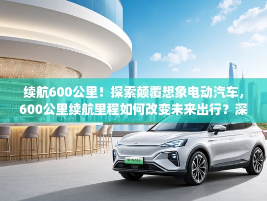 续航600公里！探索颠覆想象电动汽车，600公里续航里程如何改变未来出行？深度解析