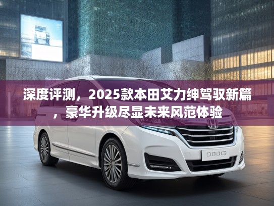 深度评测，2025款本田艾力绅驾驭新篇，豪华升级尽显未来风范体验