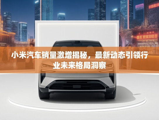 小米汽车销量激增揭秘，最新动态引领行业未来格局洞察