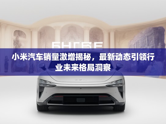 小米汽车销量激增揭秘，最新动态引领行业未来格局洞察