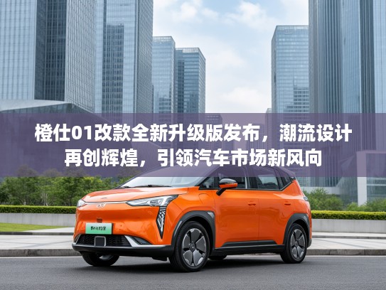 橙仕01改款全新升级版发布，潮流设计再创辉煌，引领汽车市场新风向