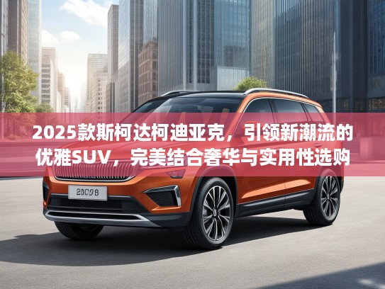 2025款斯柯达柯迪亚克，引领新潮流的优雅SUV，完美结合奢华与实用性选购指南