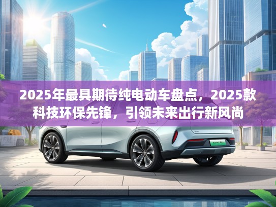 2025年最具期待纯电动车盘点，2025款科技环保先锋，引领未来出行新风尚